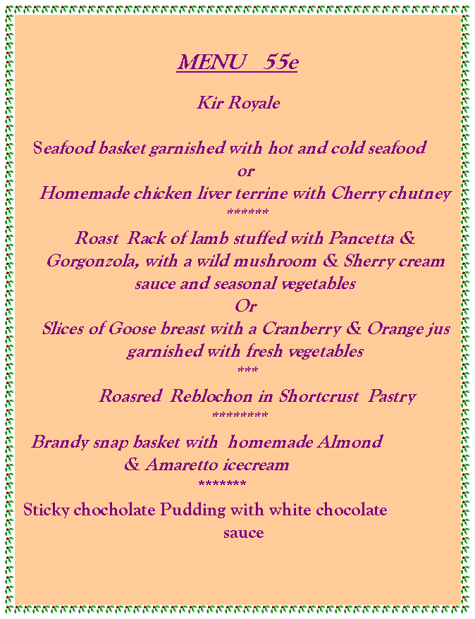 Text Box: MENU   55eKir Royale   Seafood basket garnished with hot and cold seafoodorHomemade chicken liver terrine with Cherry chutney ******Roast  Rack of lamb stuffed with Pancetta & Gorgonzola, with a wild mushroom & Sherry cream sauce and seasonal vegetablesOrSlices of Goose breast with a Cranberry & Orange jus garnished with fresh vegetables***        Roasred  Reblochon in Shortcrust  Pastry********    Brandy snap basket with  homemade Almond & Amaretto icecream       *******Sticky chocholate Pudding with white chocolate sauce   	