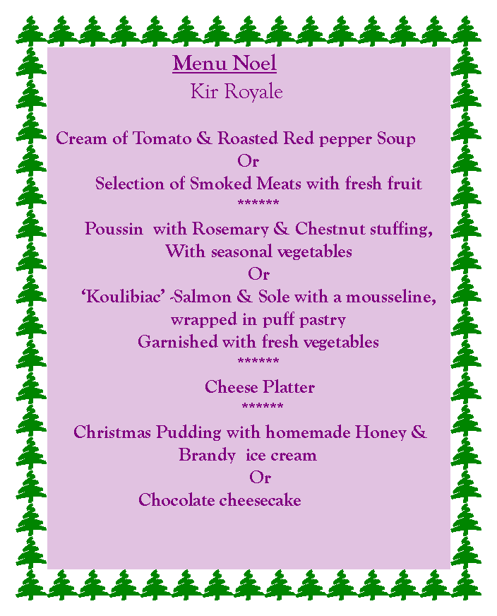 Text Box: 			   Menu Noel		       Kir RoyaleCream of Tomato & Roasted Red pepper SoupOrSelection of Smoked Meats with fresh fruit******Poussin  with Rosemary & Chestnut stuffing,With seasonal vegetablesOrKoulibiac -Salmon & Sole with a mousseline, wrapped in puff pastryGarnished with fresh vegetables******     Cheese Platter      ****** Christmas Pudding with homemade Honey & Brandy  ice cream     Or           Chocolate cheesecake 